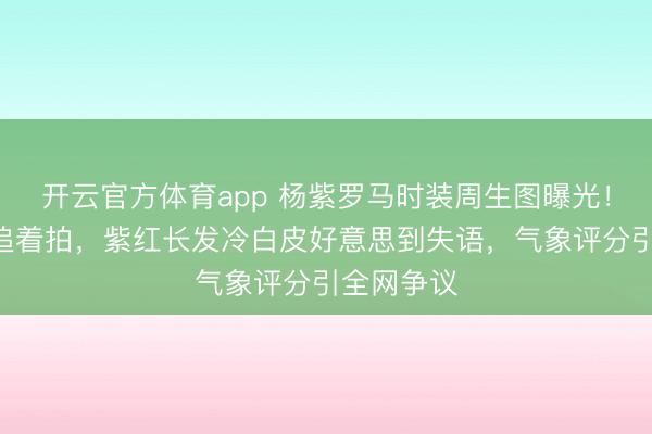 开云官方体育app 杨紫罗马时装周生图曝光！G社镜头追着拍，紫红长发冷白皮好意思到失语，气象评分引全网争议