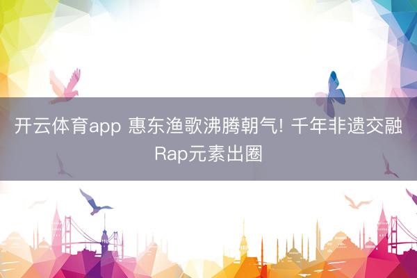 开云体育app 惠东渔歌沸腾朝气! 千年非遗交融Rap元素出圈