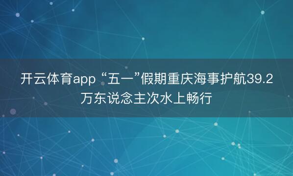 开云体育app “五一”假期重庆海事护航39.2万东说念主次水上畅行