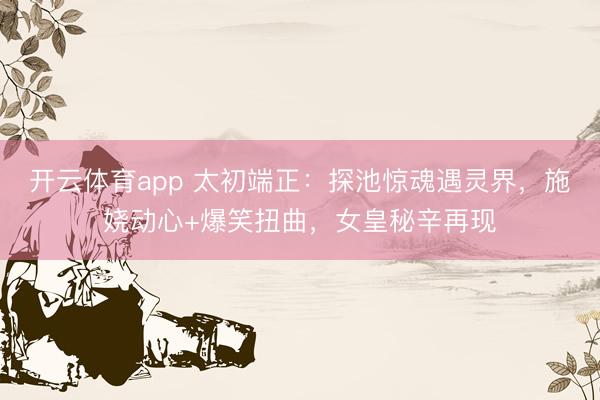 开云体育app 太初端正：探池惊魂遇灵界，施娆动心+爆笑扭曲，女皇秘辛再现